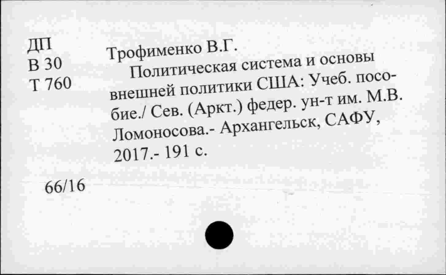 ﻿ДП В 30 Т760
Трофименко В.Г.
Политическая система и основы внешней политики США: Учеб, пособие./ Сев. (Аркт.) федер. ун-т им. М.В. Ломоносова.- Архангельск, САФУ, 2017.- 191 с.
66/16